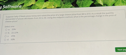 Suppose Sally O'Neals pizza restaurant raises the price of a large cheese pizza from 8 to10. As a result the quantity demanded of pizzas decreases from 50 to 40. Using the midpoint method, what is the percentage change in the price of cheese pizza?

Select one:
a. 20%
b. 22.22%
c. 25%
d. 50%