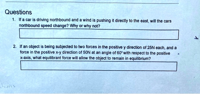 Questions
1. If a car is driving northbound and a wind is pushing it directly to the east, will the cars
northbound speed change? Why or why not?
2. If an object is being subjected to two forces in the positive y direction of 25N each, and a
force in the positive x-y direction of 50N at an angle of 60° with respect to the positive
x-axis, what equilibrant force will allow the object to remain in equilibrium?