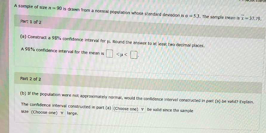 A sample of size n = 90 is drawn from a normal population whose standard deviation is sigma = 5.3. The sample mean is overlinex = 37.79.
Part 1 of 2
(a) Construct a 98% confidence interval for $mu$. Round the answer to at least two decimal places.
A 98% confidence interval for the mean is  $Box < mu < Box$.
Part 2 of 2
(b) If the population were not approximately normal, would the confidence interval constructed in part (a) be valid? Explain.
The confidence interval constructed in part (a) (Choose one)  be valid since the sample
size (Choose one)  large.