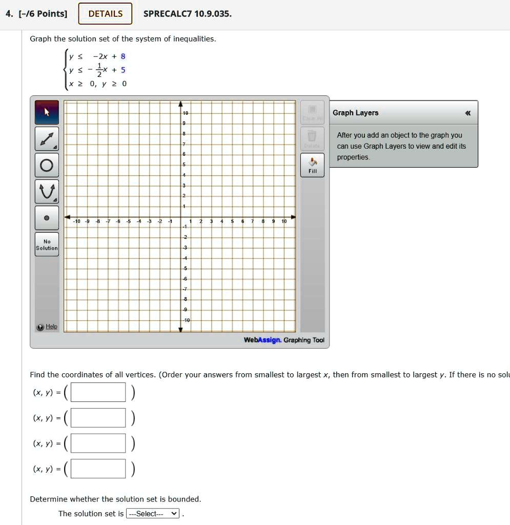 Graph the solution set of the system of inequalities.

? y ? -2x + 8
? y ? -1/2x + 5
? x ? 0, y ? 0

Find the coordinates of all vertices. (Order your answers from smallest to largest x, then from smallest to largest y). If there is no solution, write "No solution."
(x, y) = 
(x, y) = 
(x, y) = 
(x, y) = 

Determine whether the solution set is bounded.
The solution set is —Select—