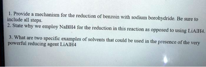 1. Provide a mechanism for the reduction of benzoin with sodium borohydride. Be sure to include all steps. 2. State why we employ NaBH4 for the reduction in this reaction as opposed to using LiAlH4. 3. What are two specific examples of solvents that could be used in the presence of the very powerful reducing agent LiAlH4
