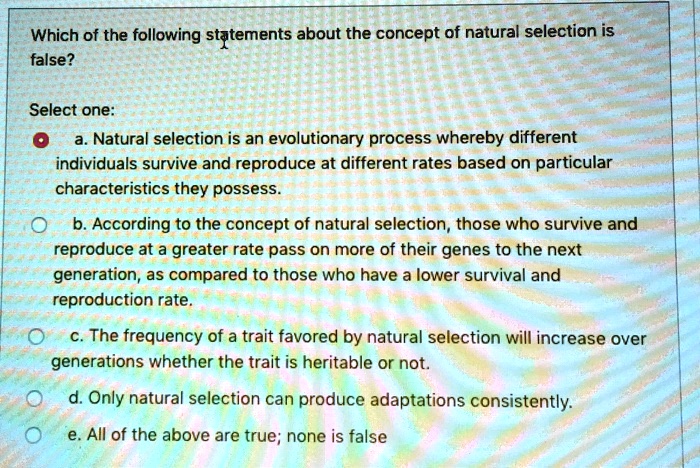 Which of the following statements about the concept of natural selection is false?

Select one:
a. Natural selection is an evolutionary process whereby different individuals survive and reproduce at different rates based on particular characteristics they possess.
b. According to the concept of natural selection, those who survive and reproduce at a greater rate pass on more of their genes to the next generation, as compared to those who have a lower survival and reproduction rate.
c. The frequency of a trait favored by natural selection will increase over generations whether the trait is heritable or not.
d. Only natural selection can produce adaptations consistently.
e. All of the above are true; none is false