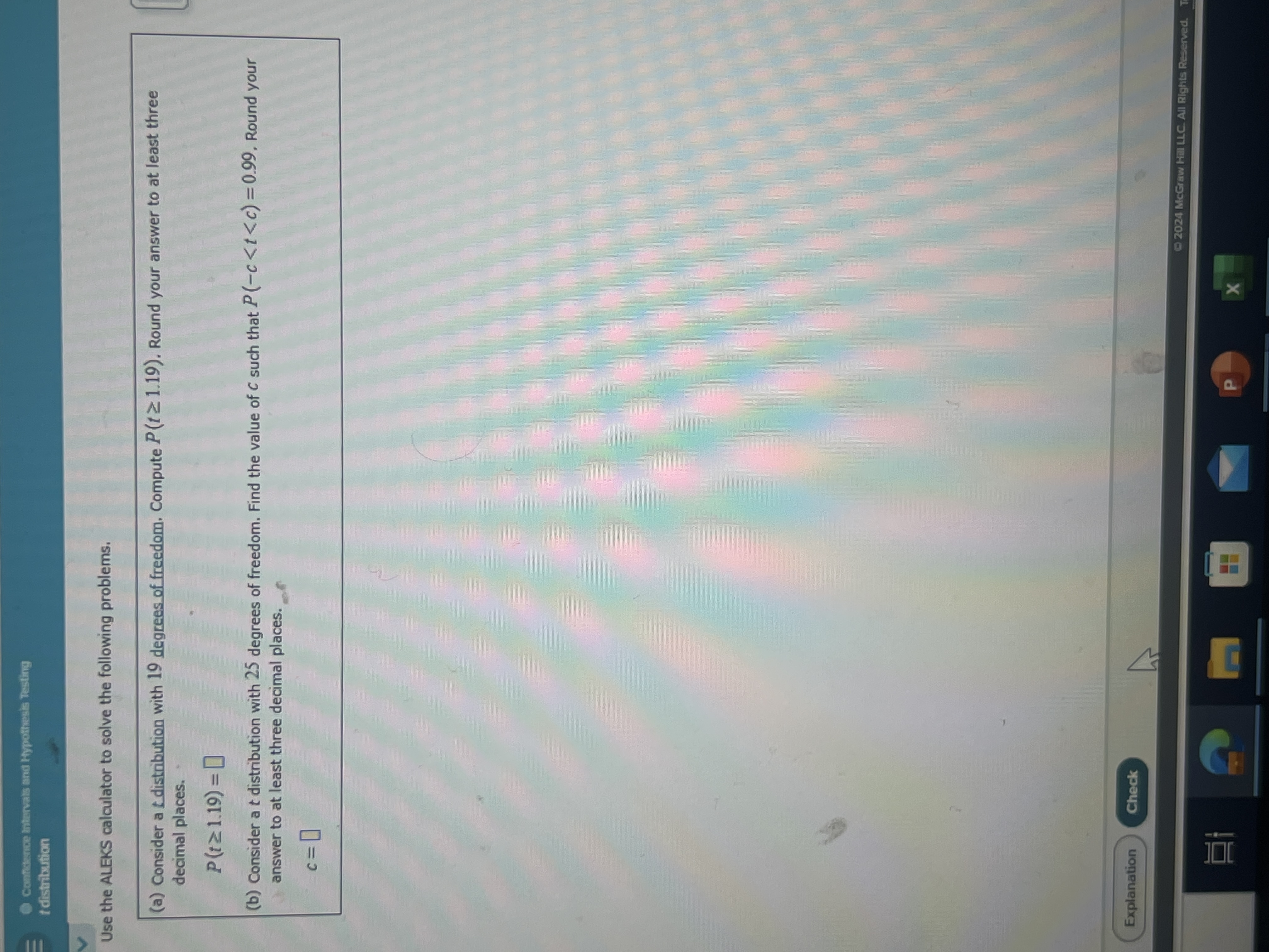 Canformie htivals snd Hypothesis Testirg
Idistribution
Use the ALEKS calculator to solve the following problems.
(a) Consider a t distribution with 19 degrees of freedom. Compute P(t ≥ 1.19). Round your answer to at least three decimal places.

    P(t ≥ 1.19)=

(b) Consider a t distribution with 25 degrees of freedom. Find the value of c such that P(-c<t<c)=0.99. Round your answer to at least three decimal places.

    c=

Explanation
Check
02024 Mceraw Hill LLC. All Rights Reserved.