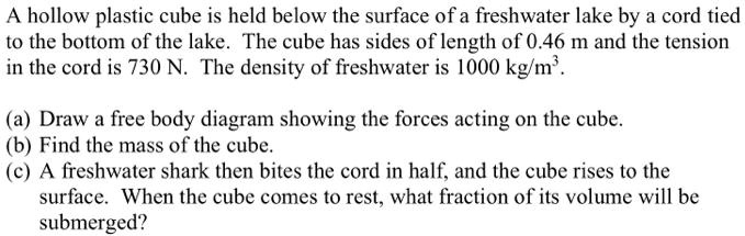 A hollow plastic cube is held below the surface of a freshwater lake by a cord tied
to the bottom of the lake. The cube has sides of length of 0.46 m and the tension
in the cord is 730 N. The density of freshwater is 1000 kg/m^3.

(a) Draw a free body diagram showing the forces acting on the cube.
(b) Find the mass of the cube.
(c) A freshwater shark then bites the cord in half, and the cube rises to the
surface. When the cube comes to rest, what fraction of its volume will be
submerged?