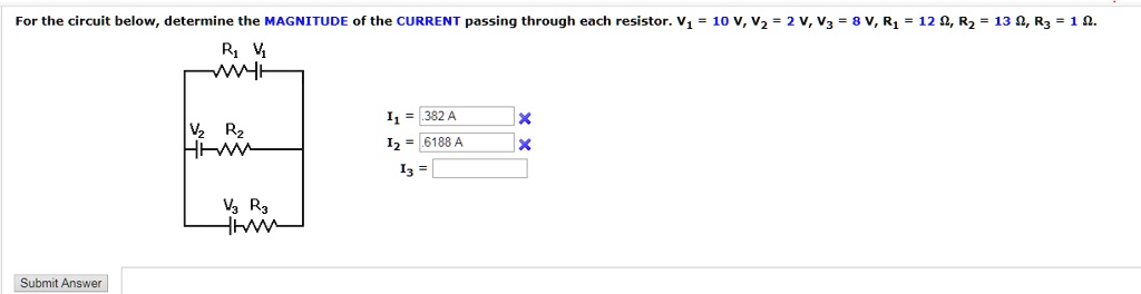 For the circuit below, determine the MAGNITUDE of the CURRENT passing through each resistor. V1 = 10 V, V2 = 2 V, V3 = 8 V, R1 = 12 ?, R2 = 13 ?, R3 = 1 ?. I1 = .382 A, I2 = .6188 A, I3 =