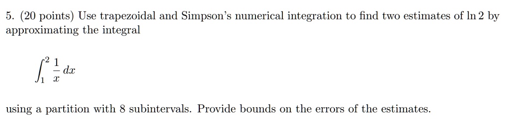 5. (20 points) Use trapezoidal and Simpson’s numerical integration to find two estimates of ln 2 by approximating the integral

??² 1/x dx

using a partition with 8 subintervals. Provide bounds on the errors of the estimates.