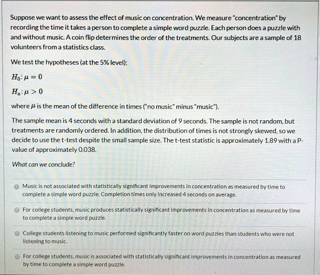 Suppose we want to assess the effect of music on concentration. We measure "concentration" by recording the time it takes a person to complete a simple word puzzle. Each person does a puzzle with and without music. A coin flip determines the order of the treatments. Our subjects are a sample of 18 volunteers from a statistics class.

We test the hypotheses (at the 5% level):
H0: ? = 0
Ha: ? > 0

where ? is the mean of the difference in times ("no music" minus "music").

The sample mean is 4 seconds with a standard deviation of 9 seconds. The sample is not random, but treatments are randomly ordered. In addition, the distribution of times is not strongly skewed, so we decide to use the t-test despite the small sample size. The t-test statistic is approximately 1.89 with a P-value of approximately 0.038.

What can we conclude?

Music is not associated with statistically significant improvements in concentration as measured by time to complete a simple word puzzle. Completion times only increased 4 seconds on average.
For college students, music produces statistically significant improvements in concentration as measured by time to complete a simple word puzzle.
College students listening to music performed significantly faster on word puzzles than students who were not listening to music.
For college students, music is associated with statistically significant improvements in concentration as measured by time to complete a simple word puzzle.