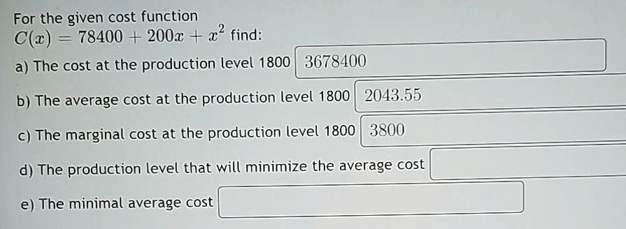 For the given cost function
C(x) = 78400 + 200x + x² find:
a) The cost at the production level 1800 3678400
b) The average cost at the production level 1800 2043.55
c) The marginal cost at the production level 1800 3800
d) The production level that will minimize the average cost
e) The minimal average cost