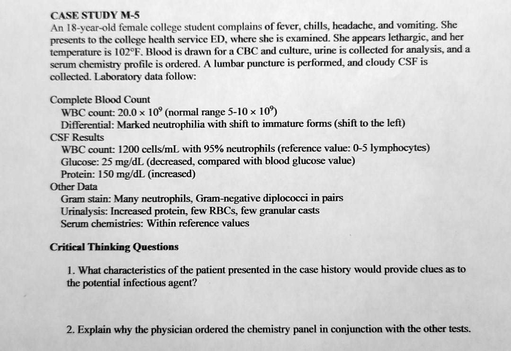 CASE STUDY M-5
An 18-year-old female college student complains of fever, chills, headache, and vomiting. She presents to the college health service ED, where she is examined. She appears lethargic, and her temperature is 102°F. Blood is drawn for a CBC and culture, urine is collected for analysis, and a serum chemistry profile is ordered. A lumbar puncture is performed, and cloudy CSF is collected. Laboratory data follow:

Complete Blood Count
WBC count: 20.0 x 10? (normal range 5-10 x 10?)
Differential: Marked neutrophilia with shift to immature forms (shift to the left)
CSF Results
WBC count: 1200 cells/mL with 95% neutrophils (reference value: 0-5 lymphocytes)
Glucose: 25 mg/dL (decreased, compared with blood glucose value)
Protein: 150 mg/dL (increased)
Other Data
Gram stain: Many neutrophils, Gram-negative diplococci in pairs
Urinalysis: Increased protein, few RBCs, few granular casts
Serum chemistries: Within reference values

Critical Thinking Questions
1. What characteristics of the patient presented in the case history would provide clues as to the potential infectious agent?
2. Explain why the physician ordered the chemistry panel in conjunction with the other tests.