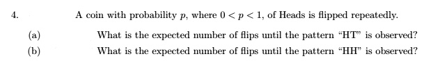 4.
A coin with probability p, where 0 < p < 1, of Heads is flipped repeatedly.
(a) What is the expected number of flips until the pattern ḦTïs observed?
(b) What is the expected number of flips until the pattern ḦHïs observed?