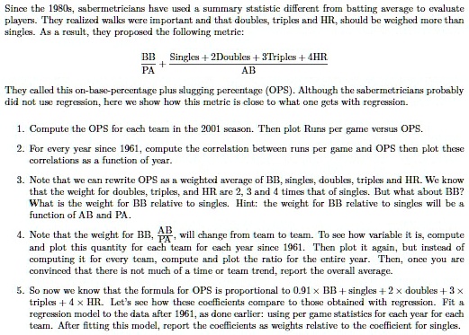 Since the 1980s, sabermetricians have used a summary statistic different from batting average to evaluate players. They realized walks were important and that doubles, triples and HR, should be weighed more than singles. As a result, they proposed the following metric:

BB/PA + (Singles + 2Doubles + 3Triples + 4HR)/AB

They called this on-base-percentage plus slugging percentage (OPS). Although the sabermetricians probably did not use regression, here we show how this metric is close to what one gets with regression.

1. Compute the OPS for each team in the 2001 season. Then plot Runs per game versus OPS.

2. For every year since 1961, compute the correlation between runs per game and OPS then plot these correlations as a function of year.

3. Note that we can rewrite OPS as a weighted average of BB, singles, doubles, triples and HR. We know that the weight for doubles, triples, and HR are 2, 3 and 4 times that of singles. But what about BB? What is the weight for BB relative to singles. Hint: the weight for BB relative to singles will be a function of AB and PA.

4. Note that the weight for BB, AB/PA, will change from team to team. To see how variable it is, compute and plot this quantity for each team for each year since 1961. Then plot it again, but instead of computing it for every team, compute and plot the ratio for the entire year. Then, once you are convinced that there is not much of a time or team trend, report the overall average.

5. So now we know that the formula for OPS is proportional to 0.91 x BB + singles + 2 x doubles + 3 x triples + 4 x HR. Let's see how these coefficients compare to those obtained with regression. Fit a regression model to the data after 1961, as done earlier: using per game statistics for each year for each team. After fitting this model, report the coefficients as weights relative to the coefficient for singles.