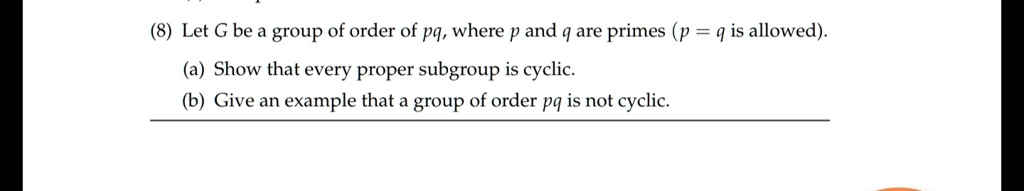 (8) Let G be a group of order of pq, where p and q are primes (p = q is allowed). (a) Show that every proper subgroup is cyclic. (b) Give an example that a group of order pq is not cyclic.