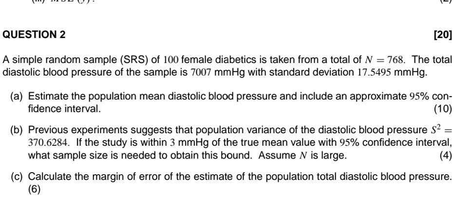 QUESTION 2
[20]
A simple random sample (SRS) of 100 female diabetics is taken from a total of N = 768. The total
diastolic blood pressure of the sample is 7007 mmHg with standard deviation 17.5495 mmHg.
(a) Estimate the population mean diastolic blood pressure and include an approximate 95% con-
fidence interval.
(10)
(b) Previous experiments suggests that population variance of the diastolic blood pressure S^2 =
370.6284. If the study is within 3 mmHg of the true mean value with 95% confidence interval,
what sample size is needed to obtain this bound. Assume N is large.
(4)
(c) Calculate the margin of error of the estimate of the population total diastolic blood pressure.
(6)