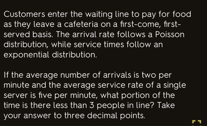 Customers enter the waiting line to pay for food as they leave a cafeteria on a first-come, first-served basis. The arrival rate follows a Poisson distribution, while service times follow an exponential distribution.

If the average number of arrivals is two per minute and the average service rate of a single server is five per minute, what portion of the time is there less than 3 people in line? Take your answer to three decimal points.