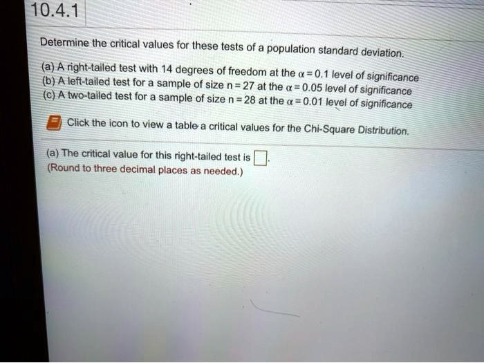 10.4.1
Determine the critical values for these tests of a population standard deviation.
(a) A right-tailed test with 14 degrees of freedom at the ? = 0.1 level of significance
(b) A left-tailed test for a sample of size n = 27 at the ? = 0.05 level of significance
(c) A two-tailed test for a sample of size n = 28 at the ? = 0.01 level of significance
Click the icon to view a table a critical values for the Chi-Square Distribution.
(a) The critical value for this right-tailed test is ?.
(Round to three decimal places as needed.)