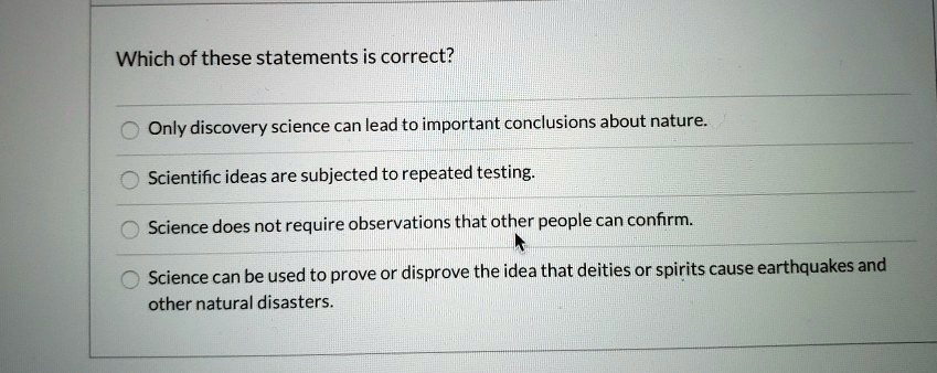 Which of these statements is correct?
Only discovery science can lead to important conclusions about nature.
Scientific ideas are subjected to repeated testing.
Science does not require observations that other people can confirm.
Science can be used to prove or disprove the idea that deities or spirits cause earthquakes and other natural disasters.
