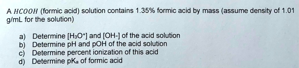 A HCOOH (formic acid) solution contains 1.35% formic acid by mass (assume density of 1.01 g/mL for the solution)

a) Determine [H3O+] and [OH-] of the acid solution
b) Determine pH and pOH of the acid solution
c) Determine percent ionization of this acid
d) Determine pKa of formic acid