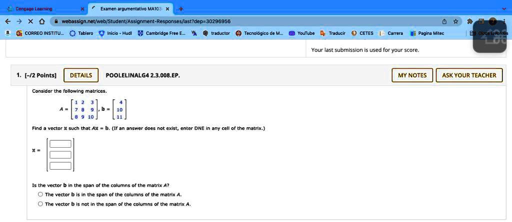 Cengage Learning
Examen argumentativo MA103
webassign.net/web/Student/Assignment-Responses/last?dep=30296956
CORREO INSTITU... Tablero Inicio Hudl Cambridge Free E... traductor Tecnológico de M... YouTube Traducir CETES Carrera Pagina Mitec
1. [-/2 Points] DETAILS POOLELINALG4 2.3.008.EP.
Consider the following matrices.
A = 
    < b m a t r i x >, b = 
    < b m a t r i x >
Find a vector x such that Ax = b. (If an answer does not exist, enter DNE in any cell of the matrix.)
x = 
    < b m a t r i x >
Is the vector b in the span of the columns of the matrix A?
The vector b is in the span of the columns of the matrix A.
The vector b is not in the span of the columns of the matrix A.
Your last submission is used for your score.
MY NOTES ASK YOUR TEACHER