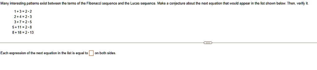 Many interesting patterns exist between the terms of the Fibonacci sequence and the Lucas sequence. Make a conjecture about the next equation that would appear in the list shown below. Then, verify it.
1+3=2·2
2+4=2·3
3+7=2·5
5+11=2·8
8+18=2·13
Each expression of the next equation in the list is equal to? on both sides.