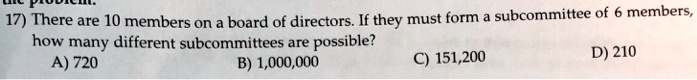 17) There are 10 members on a board of directors. If they must form a subcommittee of 6 members,
how many different subcommittees are possible?
A) 720
B) 1,000,000
C) 151,200
D) 210