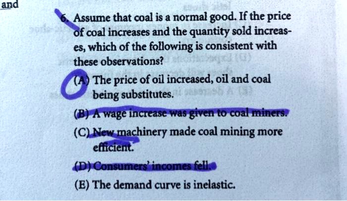 Assume that coal is a normal good. If the price of coal increases and the quantity sold increases, which of the following is consistent with these observations?
(A) The price of oil increased, oil and coal being substitutes.
(B) A wage increase was given to coal miners.
(C) New machinery made coal mining more efficient.
(D) Consumers' incomes fell.
(E) The demand curve is inelastic.