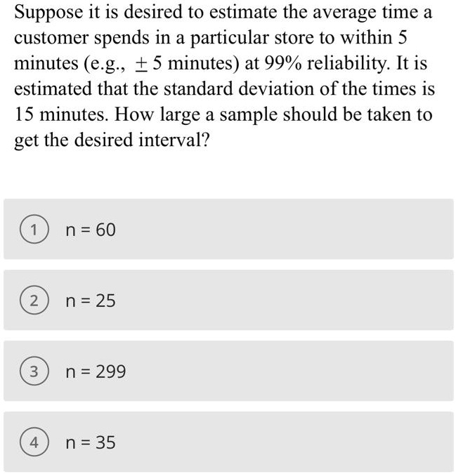 Suppose it is desired to estimate the average time a customer spends in a particular store to within 5 minutes (e.g.,  5 minutes) at 99% reliability. It is estimated that the standard deviation of the times is 15 minutes. How large a sample should be taken to get the desired interval?
1 n = 60
2 n = 25
3 n = 299
4 n = 35