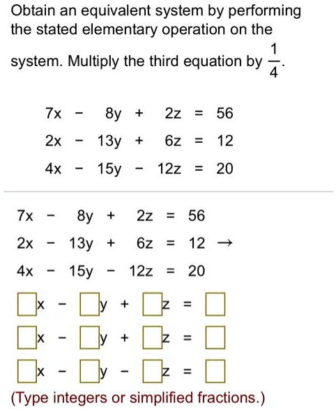 Obtain an equivalent system by performing the stated elementary operation on the system. Multiply the third equation by 1/4.
7x - 8y + 2z = 56
2x - 13y + 6z = 12
4x - 15y - 12z = 20
7x - 8y + 2z = 56
2x - 13y + 6z = 12
4x - 15y - 12z = 20
x - y + z = 
x - y + z = 
x - y - z = 
(Type integers or simplified fractions.)