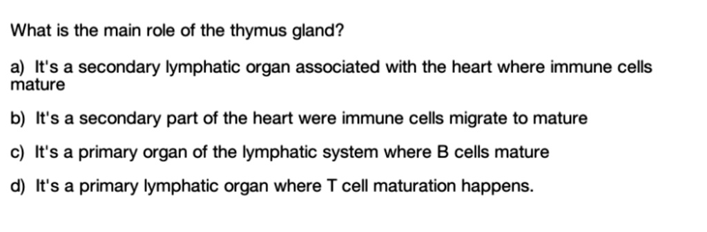 What is the main role of the thymus gland?

a) It's a secondary lymphatic organ associated with the heart where immune cells mature

b) It's a secondary part of the heart were immune cells migrate to mature

c) It's a primary organ of the lymphatic system where B cells mature

d) It's a primary lymphatic organ where T cell maturation happens.