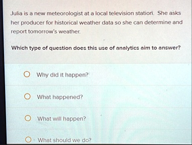 julia is a new meteorologist at a local television station she asks her producer for historical weather data so she can determine and report tomorrows weather which type of question does thi 95974