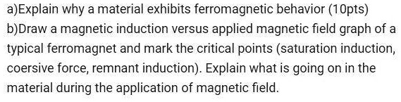 a)Explain why a material exhibits ferromagnetic behavior (10pts)
b)Draw a magnetic induction versus applied magnetic field graph of a typical ferromagnet and mark the critical points (saturation induction, coersive force, remnant induction). Explain what is going on in the material during the application of magnetic field.