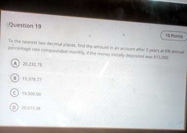 Question 19
10 Points
To the nearest two decimal places, find the amount in an account after 5 years at 6% annual percentage rate compounded monthly, if the money initially deposited was $15,000.
A 20,232.75
B 15,378.77
C 19,500.00
D 20,073.38
