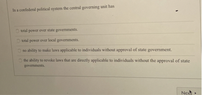 In a confederal political system the central governing unit has
total power over state governments.
total power over local governments.
no ability to make laws applicable to individuals without approval of state government.
the ability to revoke laws that are directly applicable to individuals without the approval of state governments.