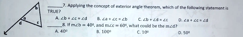 7. Applying the concept of exterior angle theorem, which of the following statement is TRUE?
A. ∠ b + ∠ c = ∠ d
B. ∠ a + ∠ c = ∠ b
C. ∠ b + ∠ d = ∠ c
D. ∠ a + ∠ c = ∠ d
8. If m∠ b = 40^∘, and m∠ c = 60^∘, what could be the m∠ d?
A. 40^∘
B. 100^∘
C. 10^∘
D. 50^∘