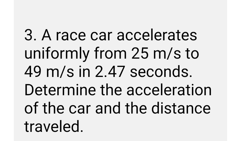 3. A race car accelerates uniformly from 25  m / s to 49  m / s in 2.47 seconds. Determine the acceleration of the car and the distance traveled.