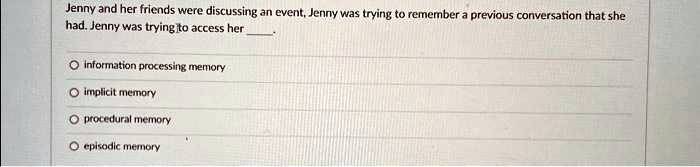 Jenny and her friends were discussing an event, Jenny was trying to remember a previous conversation that she
had. Jenny was trying to access her .
information processing memory
implicit memory
procedural memory
episodic memory