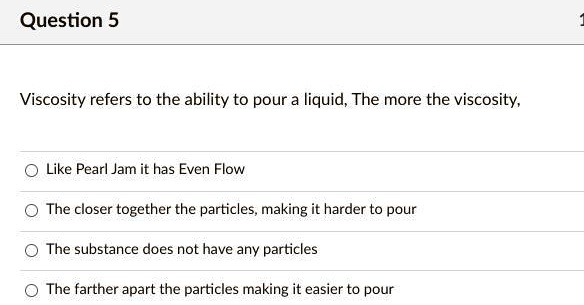 Question 5
Viscosity refers to the ability to pour a liquid, The more the viscosity,
Like Pearl Jam it has Even Flow
The closer together the particles, making it harder to pour
The substance does not have any particles
The farther apart the particles making it easier to pour