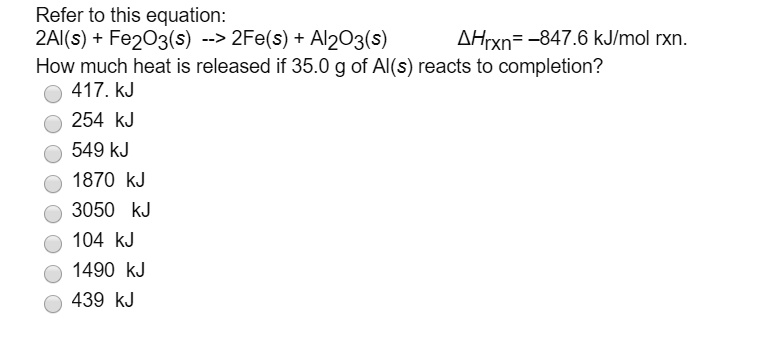 Refer to this equation:
2Al(s) + Fe2O3(s) –> 2Fe(s) + Al2O3(s) 
?Hrxn= -847.6 kJ/mol rxn.
How much heat is released if 35.0 g of Al(s) reacts to completion?
417. kJ
254 kJ
549 kJ
1870 kJ
3050 kJ
104 kJ
1490 kJ
439 kJ
