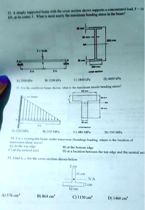 32. A simply supported beam with the cross section shown supports a concentrated load, F = 10 kN, at its center, C. What is most nearly the maximum bending stress in the beam?
A) 2300 kPa
B) 3200 kPa
C) 3800 kPa
D) 4600 kPa
33. For the cantilever beam shown, what is the maximum tensile bending stress?
A) 230 MPa
B) 320 MPa
C) 480 MPa
D) 550 MPa
34. For a rectangular beam under transverse (bending) loading, where is the location of maximum shear stress?
A) At the top edge
B) at the bottom edge
C) at the neutral axis
D) at a location between the top edge and the neutral axis
35. Find INA for the cross-section shown below
A) 576 cm4
B) 864 cm4
C) 1150 cm4
D) 1460 cm4