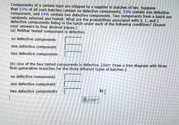 Components of a certain type are shipped to a supplier in batches of ten. Suppose that 53% of all such batches contain no defective components, 33% contain one defective component, and 14% contain two defective components. Two components from a batch are randomly selected and tested. What are the probabilities associated with 0, 1, and 2 defective components being in the batch under each of the following conditions? (Round your answers to four decimal places.)
(a) Neither tested component is defective.
no defective components
one defective component
two defective components
(b) One of the two tested components is defective. [Hint: Draw a tree diagram with three first-generation branches for the three different types of batches.]
no defective components
one defective component
two defective components