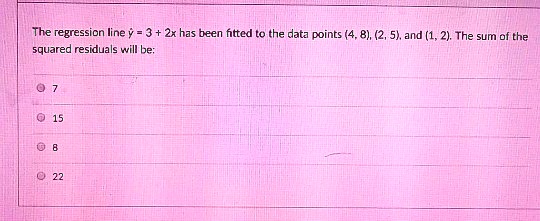 The regression line ? = 3 + 2x has been fitted to the data points (4, 8), (2, 5), and (1, 2). The sum of the squared residuals will be:
7
15
8
22