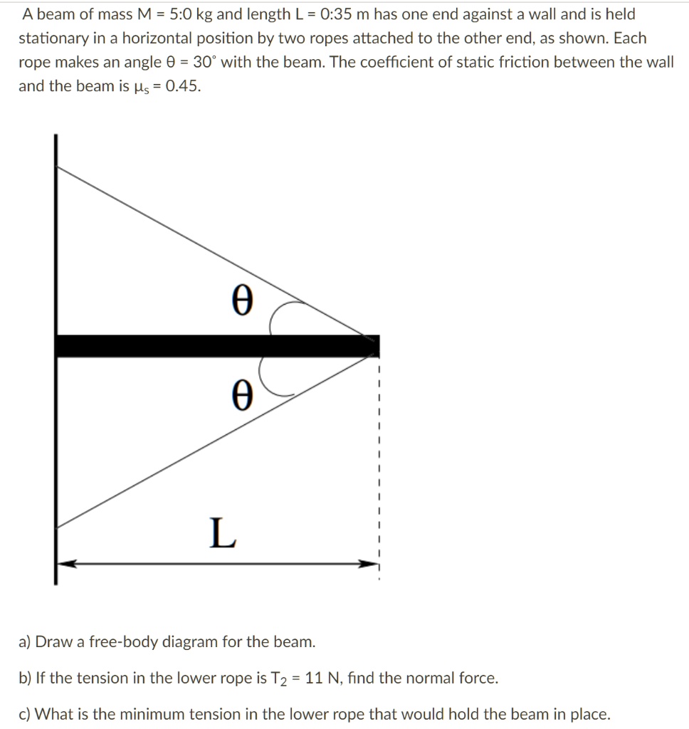 A beam of mass M = 5.0 kg and length L = 0.35 m has one end against a wall and is held stationary in a horizontal position by two ropes attached to the other end, as shown. Each rope makes an angle ? = 30° with the beam. The coefficient of static friction between the wall and the beam is ?s = 0.45.
?
?
L
a) Draw a free-body diagram for the beam.
b) If the tension in the lower rope is T2 = 11 N, find the normal force.
c) What is the minimum tension in the lower rope that would hold the beam in place.