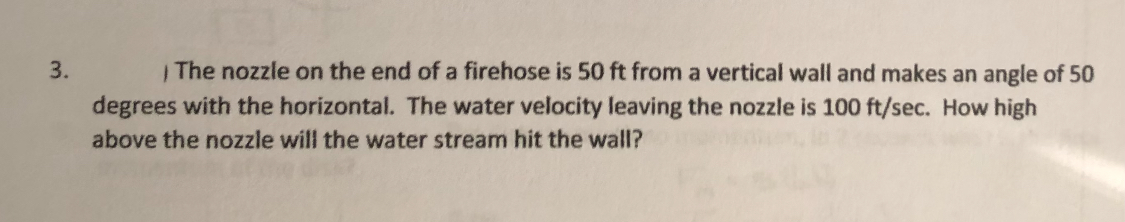 3. The nozzle on the end of a firehose is 50 ft from a vertical wall and makes an angle of 50 degrees with the horizontal. The water velocity leaving the nozzle is 100 ft / sec. How high above the nozzle will the water stream hit the wall?