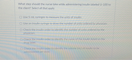 What step should the nurse take while administering insulin labeled U-100 to the client? Select all that apply.

Use 5-mL syringes to measure the units of insulin.
Use an insulin syringe to draw the number of units ordered by physician.
Check the insulin order to identify the number of units ordered by the physician.
Check the insulin order to identify the name of the insulin listed on the drug label.
Check the insulin order to identify the volume (mL) of insulin to be administered per dose.