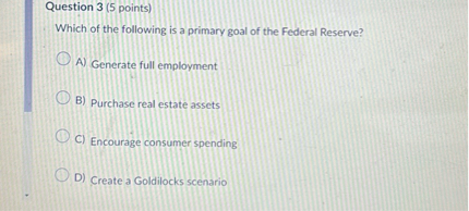 Question 3 (5 points)
Which of the following is a primary goal of the Federal Reserve?
A) Generate full employment
B) Purchase real estate assets
C) Encourage consumer spending
D) Create a Goldilocks scenario