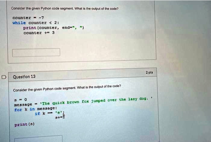 Consider the given Python code segment. What is the output of the code?
counter = -7
while counter < 2:
print (counter, end=" ",)
counter += 3
2 pts
Question 13
Consider the given Python code segment. What is the output of the code?
s = 0
message = 'The quick brown fox jumped over the lazy dog.'
for k in message:
if k == 'e':
print(s)
s += 1