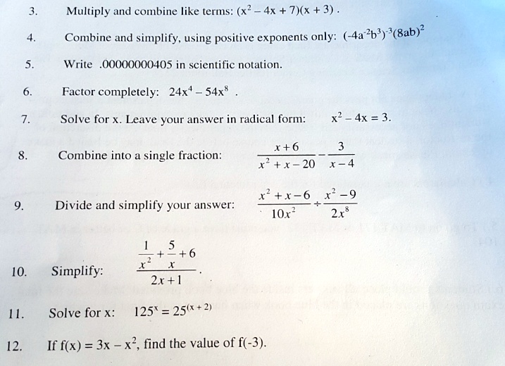 3. Multiply and combine like terms: (x^2 - 4x + 7)(x + 3) .
4. Combine and simplify, using positive exponents only: (-4a^-2b^3)^-3(8ab)^2
5. Write .00000000405 in scientific notation.
6. Factor completely: 24x^4 - 54x^8 .
7. Solve for x. Leave your answer in radical form: x^2 - 4x = 3.
8. Combine into a single fraction: (x + 6) / (x^2 + x - 20) - 3 / (x - 4)
9. Divide and simplify your answer: ((x^2 + x - 6) / (10x^2)) ÷ ((x^2 - 9) / (2x^8))
10. Simplify: (1/x^2 + 5/x + 6) / (2x + 1)
11. Solve for x: 125^x = 25^(x + 2)
12. If f(x) = 3x - x^2, find the value of f(-3).