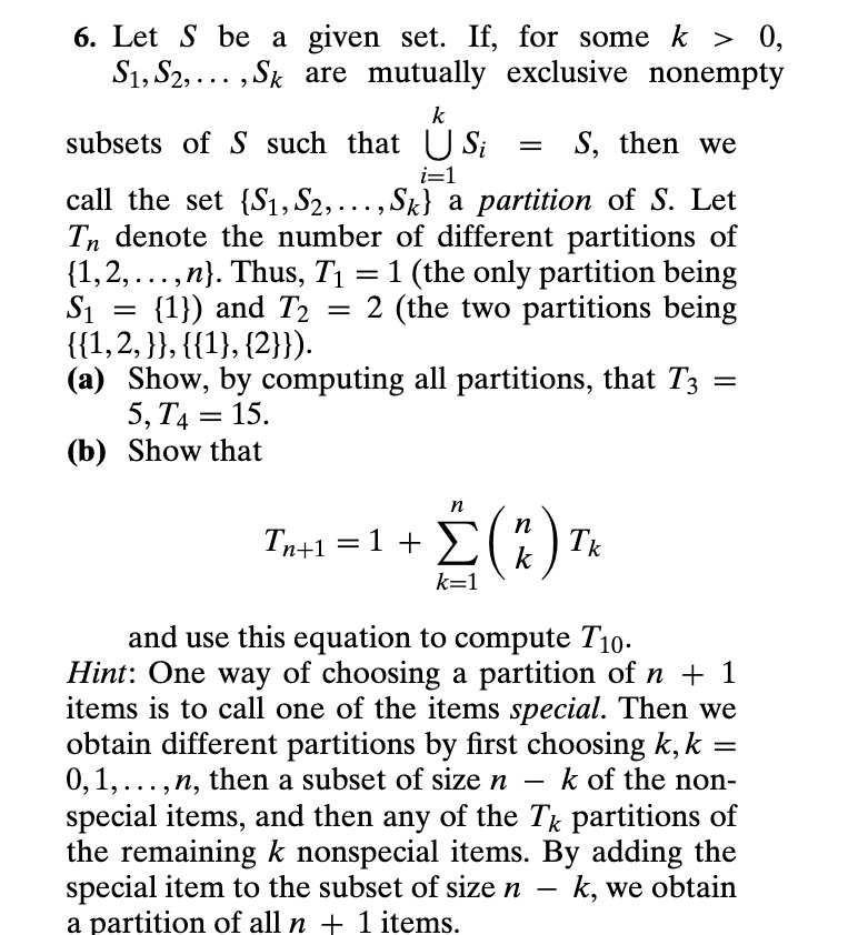 6. Let S be a given set. If, for some k > 0, S1, S2, ..., Sk are mutually exclusive nonempty
subsets of S such that ?i=1^k Si = S, then we call the set S1, S2, ..., Sk a partition of S. Let Tn denote the number of different partitions of 1, 2, ..., n. Thus, T1 = 1 (the only partition being S1 = 1) and T2 = 2 (the two partitions being 1, 2, 1, 2).
(a) Show, by computing all partitions, that T3 = 5, T4 = 15.
(b) Show that
Tn+1 = 1 + ?k=1^n (n choose k) Tk
and use this equation to compute T10.
Hint: One way of choosing a partition of n + 1 items is to call one of the items special. Then we obtain different partitions by first choosing k, k = 0, 1, ..., n, then a subset of size n - k of the non-special items, and then any of the Tk partitions of the remaining k nonspecial items. By adding the special item to the subset of size n - k, we obtain a partition of all n + 1 items.