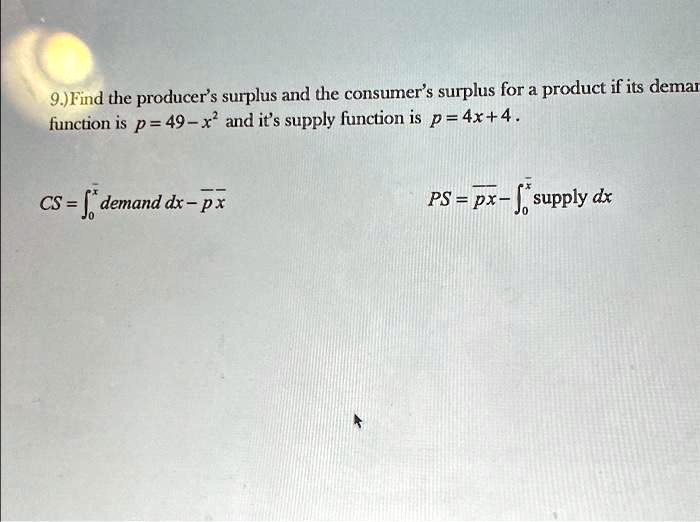 9.) Find the producer's surplus and the consumer's surplus for a product if its demand function is p = 49 - x^2 and it's supply function is p = 4x + 4.

CS = ∫0^x demand  dx - px

PS = px - ∫0^x supply  dx