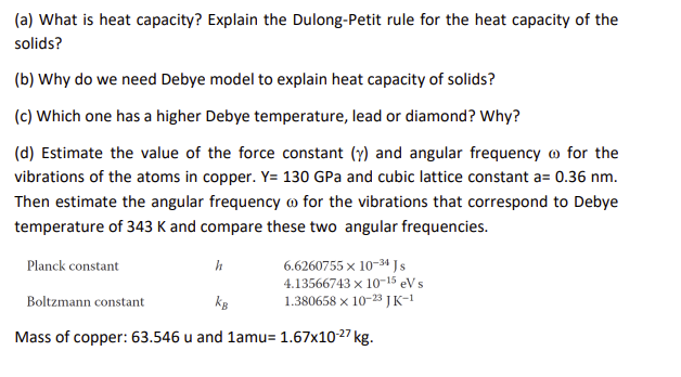 (a) What is heat capacity? Explain the Dulong-Petit rule for the heat capacity of the solids?
(b) Why do we need Debye model to explain heat capacity of solids?
(c) Which one has a higher Debye temperature, lead or diamond? Why?
(d) Estimate the value of the force constant (?) and angular frequency ? for the vibrations of the atoms in copper. Y= 130 GPa and cubic lattice constant a= 0.36 nm. Then estimate the angular frequency ? for the vibrations that correspond to Debye temperature of 343 K and compare these two angular frequencies.
Planck constant h 6.6260755 x 10?³? J s
4.13566743 x 10?¹? eV s
Boltzmann constant kB 1.380658 x 10?²³ J K?¹
Mass of copper: 63.546 u and 1amu= 1.67x10?²? kg.