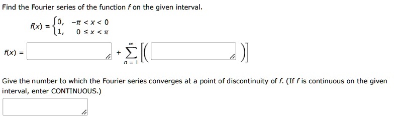 Find the Fourier series of the function f on the given interval.
f(x) =  0, -pi < x < 0; 1, 0 <= x < pi
f(x) = [ ] + sumn=1^infinity [( [ ] )]
Give the number to which the Fourier series converges at a point of discontinuity of f. (If f is continuous on the given interval, enter CONTINUOUS.)